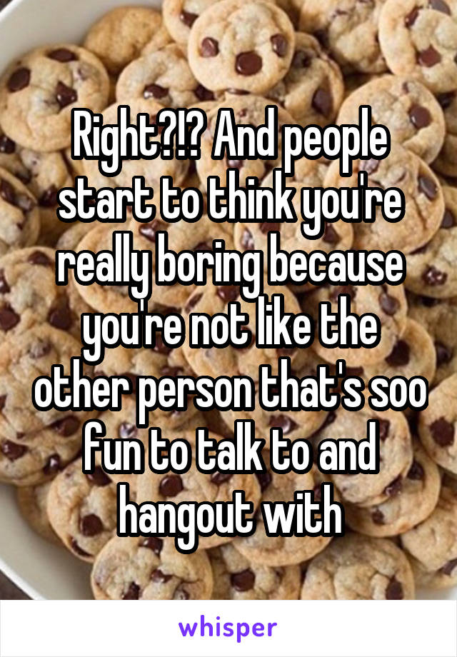Right?!? And people start to think you're really boring because you're not like the other person that's soo fun to talk to and hangout with