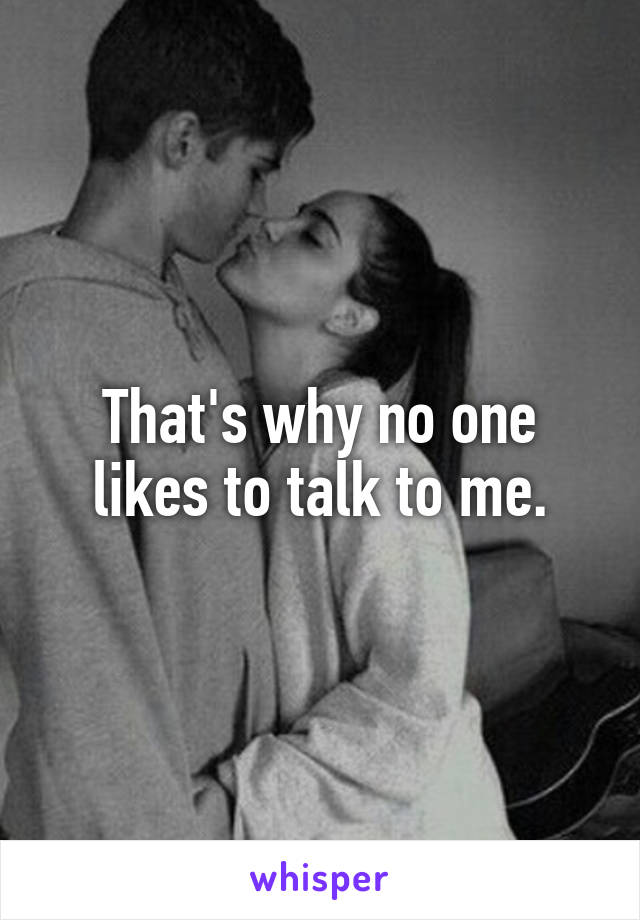 That's why no one likes to talk to me.