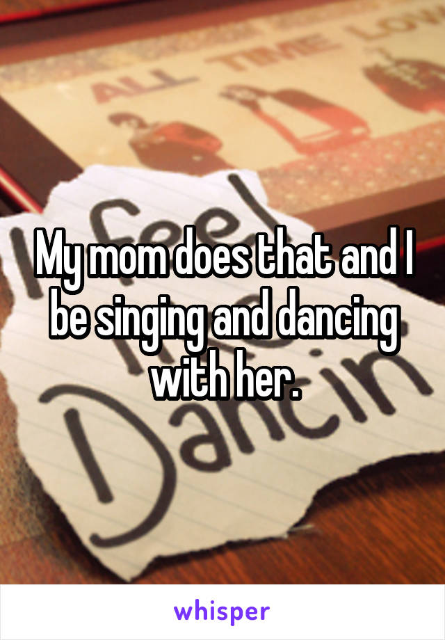 My mom does that and I be singing and dancing with her.