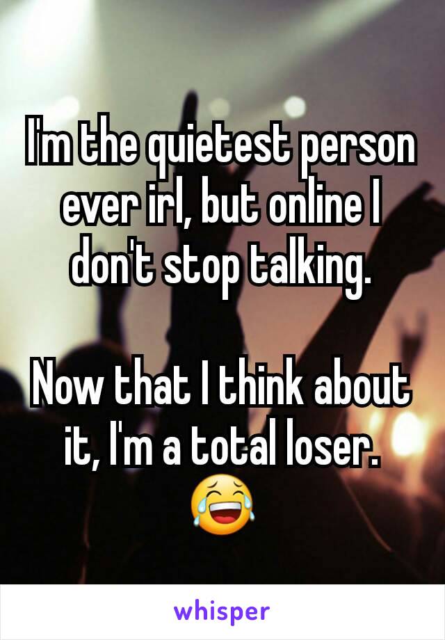 I'm the quietest person ever irl, but online I don't stop talking.

Now that I think about it, I'm a total loser. 😂