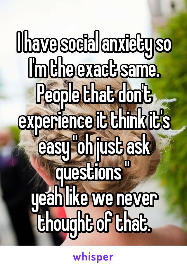 I have social anxiety so I'm the exact same. People that don't experience it think it's easy "oh just ask questions " 
yeah like we never thought of that.