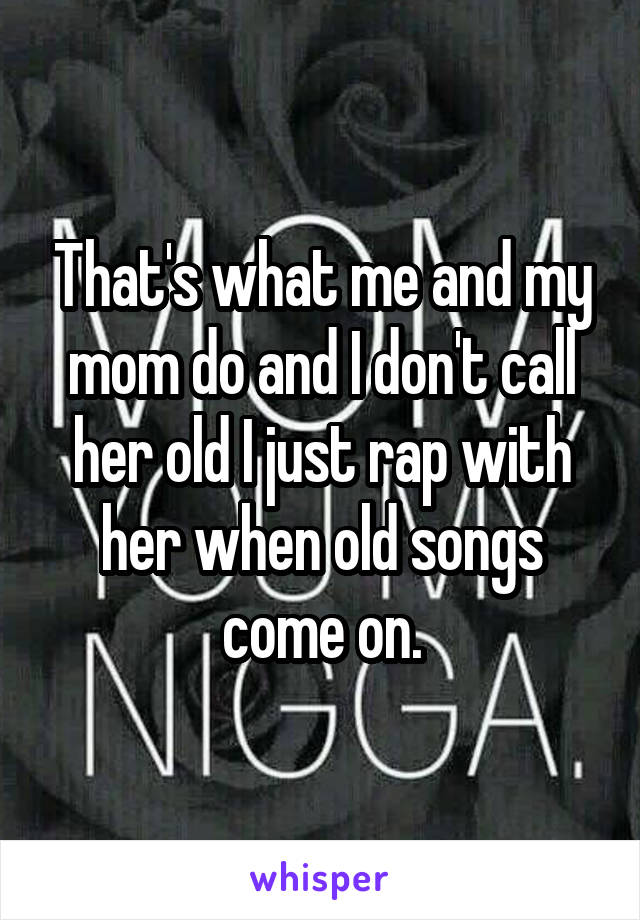 That's what me and my mom do and I don't call her old I just rap with her when old songs come on.