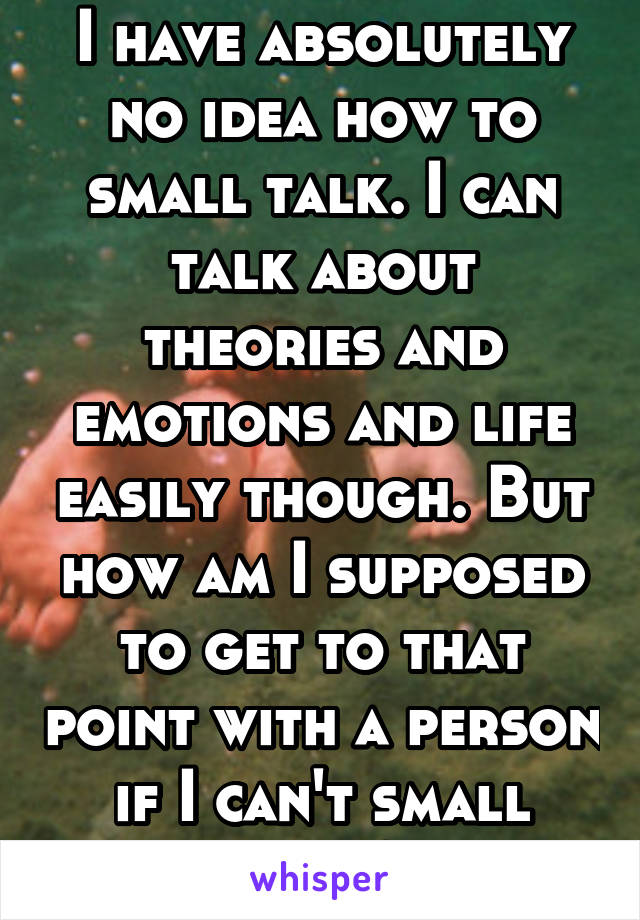 I have absolutely no idea how to small talk. I can talk about theories and emotions and life easily though. But how am I supposed to get to that point with a person if I can't small talk?