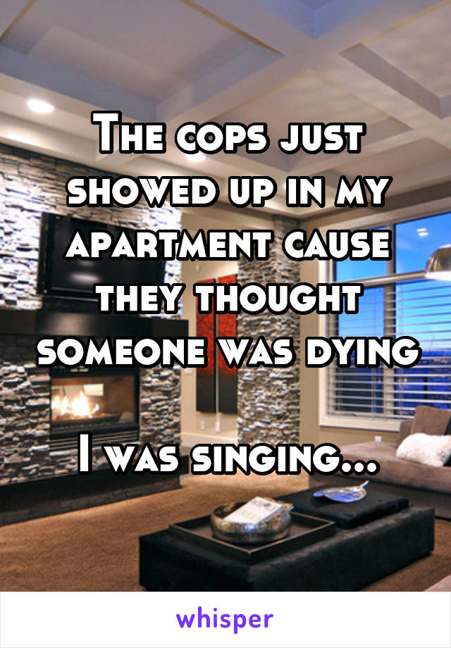 The cops just showed up in my apartment cause they thought someone was dying 
I was singing...
