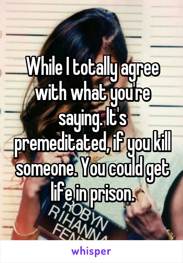 While I totally agree with what you're saying. It's premeditated, if you kill someone. You could get life in prison.