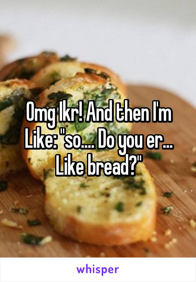 Omg Ikr! And then I'm Like: "so.... Do you er... Like bread?"