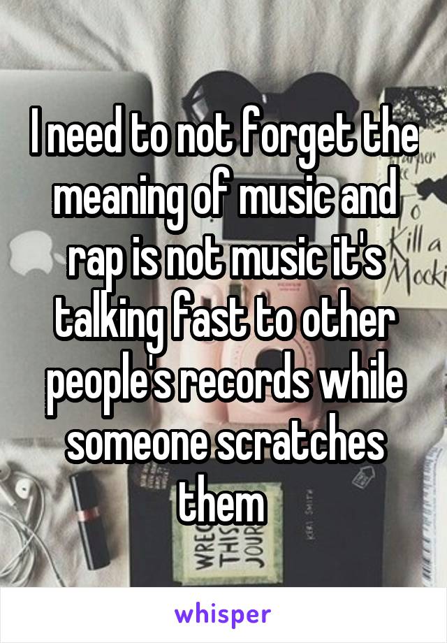 I need to not forget the meaning of music and rap is not music it's talking fast to other people's records while someone scratches them 