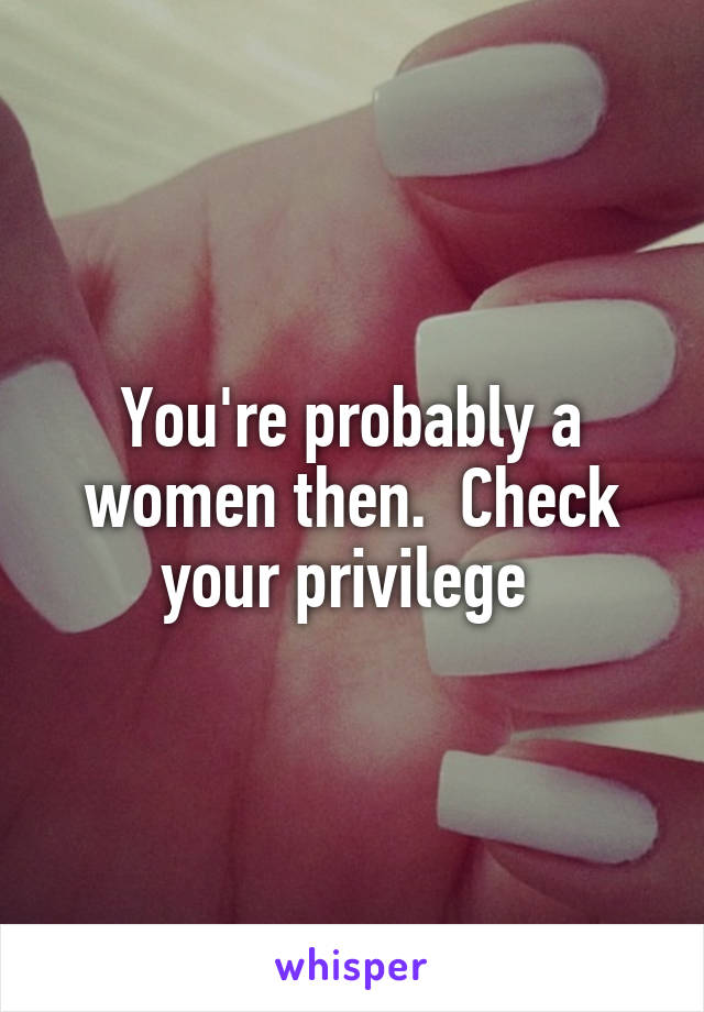 You're probably a women then.  Check your privilege 