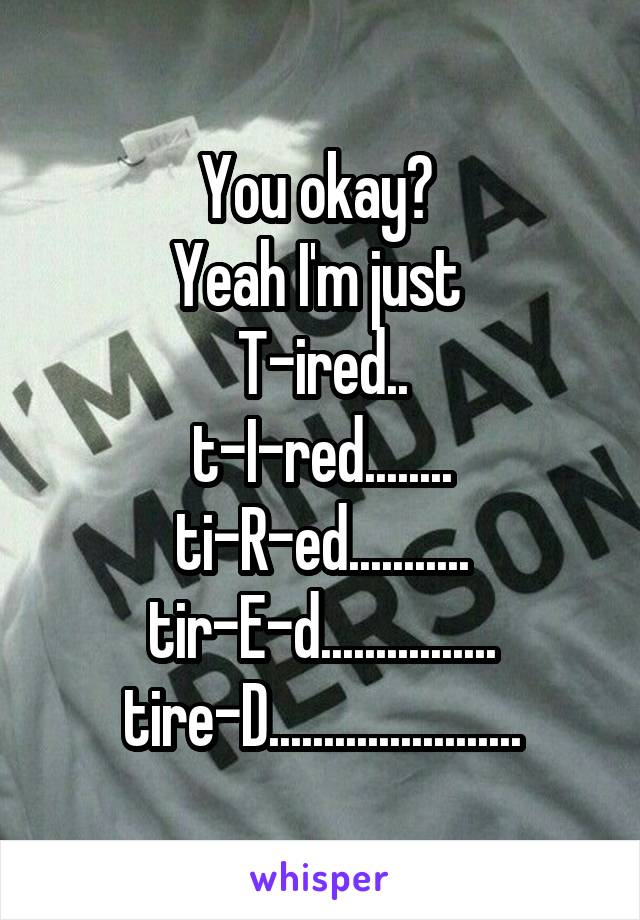 You okay? 
Yeah I'm just 
T-ired..
t-I-red........
ti-R-ed...........
tir-E-d................
tire-D.......................