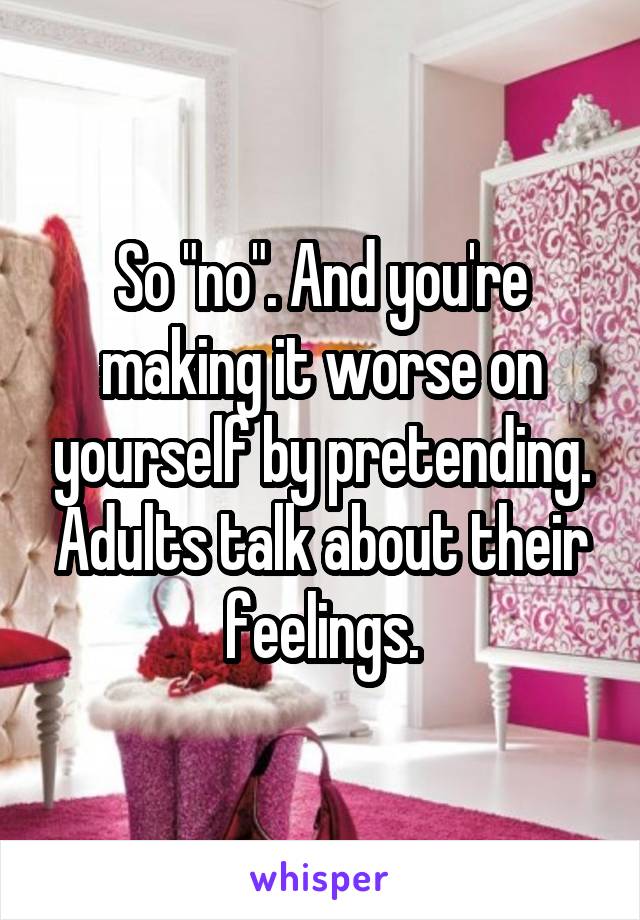 So "no". And you're making it worse on yourself by pretending. Adults talk about their feelings.