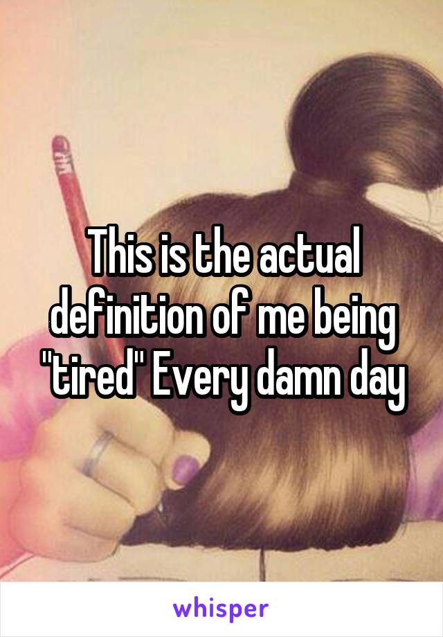 This is the actual definition of me being "tired" Every damn day