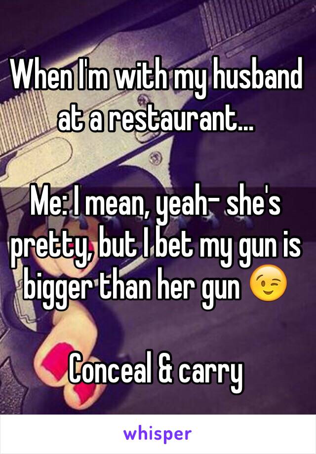 When I'm with my husband at a restaurant... 

Me: I mean, yeah- she's pretty, but I bet my gun is bigger than her gun 😉 

Conceal & carry 