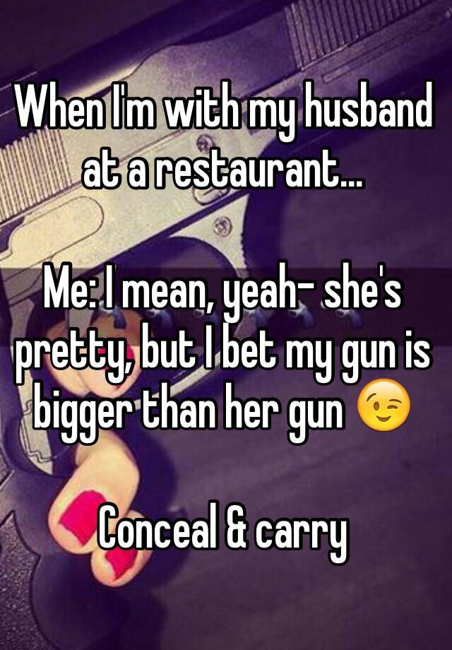 When I'm with my husband at a restaurant... 

Me: I mean, yeah- she's pretty, but I bet my gun is bigger than her gun 😉 

Conceal & carry 