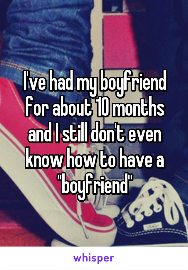 I've had my boyfriend for about 10 months and I still don't even know how to have a "boyfriend"