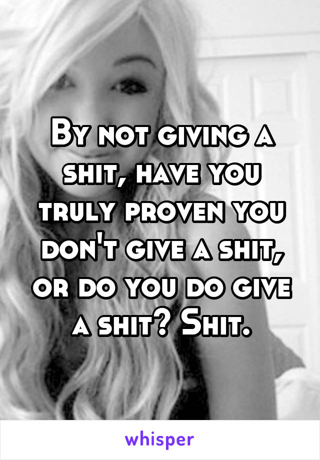 By not giving a shit, have you truly proven you don't give a shit, or do you do give a shit? Shit.
