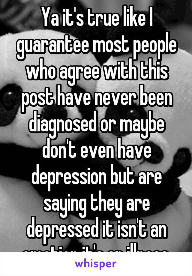 Ya it's true like I guarantee most people who agree with this post have never been diagnosed or maybe don't even have depression but are saying they are depressed it isn't an emotion it's an illness.