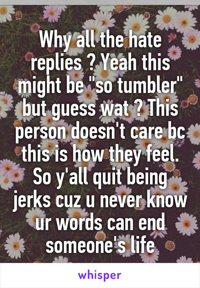 Why all the hate replies ? Yeah this might be "so tumbler" but guess wat ? This person doesn't care bc this is how they feel. So y'all quit being jerks cuz u never know ur words can end someone's life