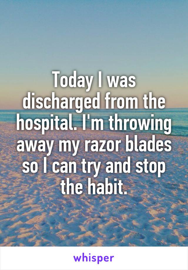 Today I was discharged from the hospital. I'm throwing away my razor blades so I can try and stop the habit.