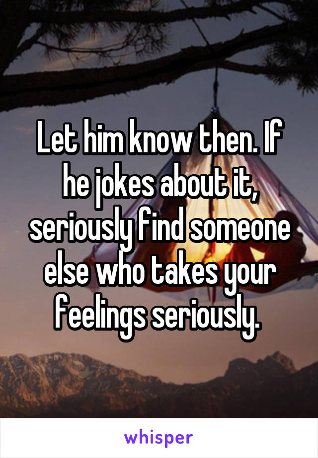 Let him know then. If he jokes about it, seriously find someone else who takes your feelings seriously. 