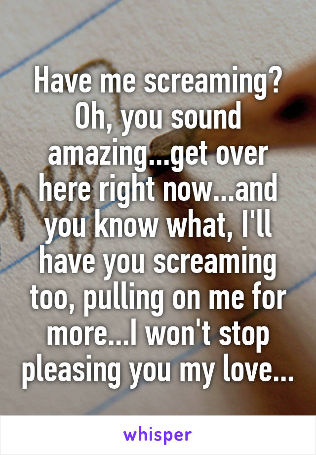 Have me screaming? Oh, you sound amazing...get over here right now...and you know what, I'll have you screaming too, pulling on me for more...I won't stop pleasing you my love...