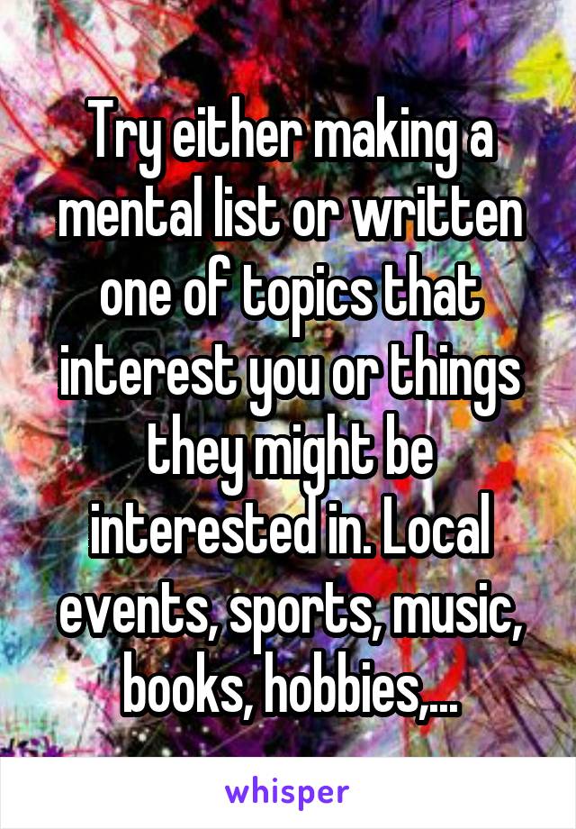 Try either making a mental list or written one of topics that interest you or things they might be interested in. Local events, sports, music, books, hobbies,...