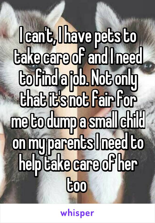 I can't, I have pets to take care of and I need to find a job. Not only that it's not fair for me to dump a small child on my parents I need to help take care of her too 