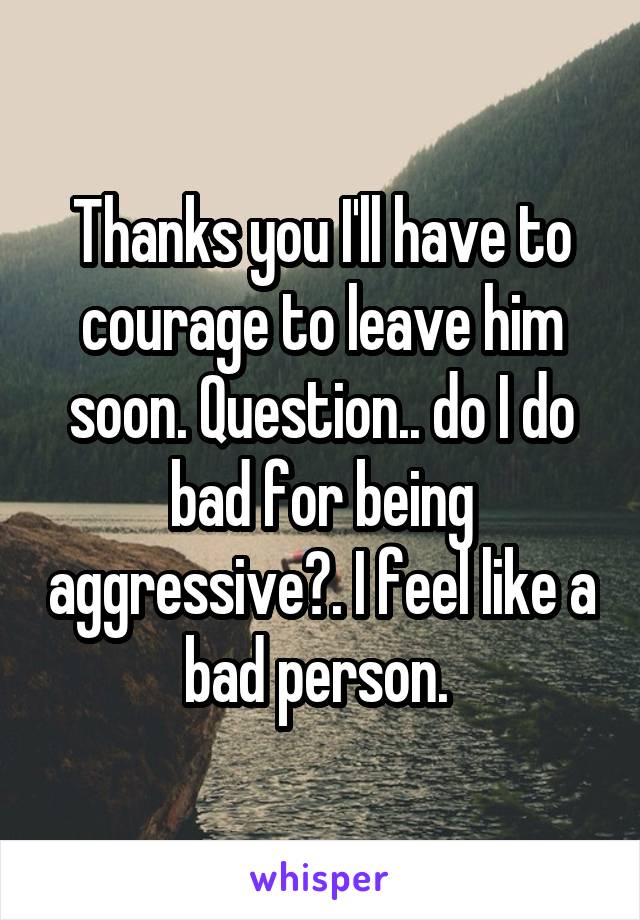 Thanks you I'll have to courage to leave him soon. Question.. do I do bad for being aggressive?. I feel like a bad person. 