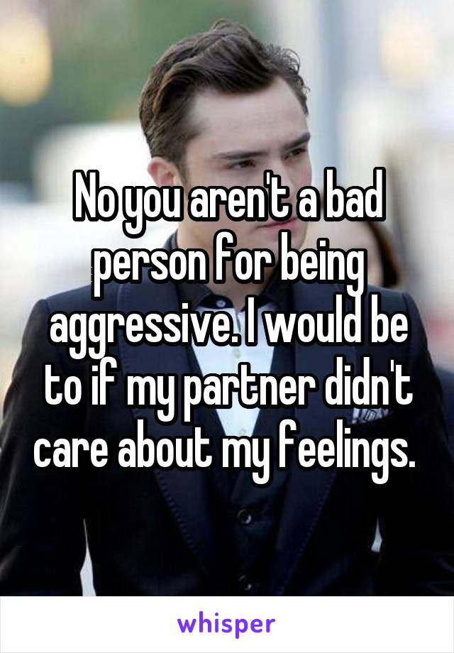 No you aren't a bad person for being aggressive. I would be to if my partner didn't care about my feelings. 
