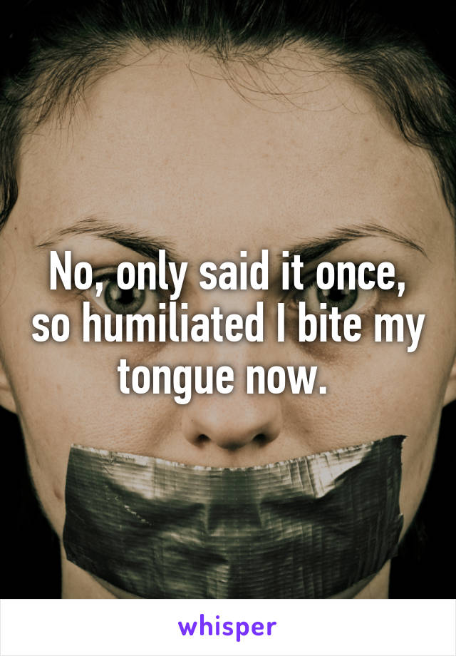 No, only said it once, so humiliated I bite my tongue now. 