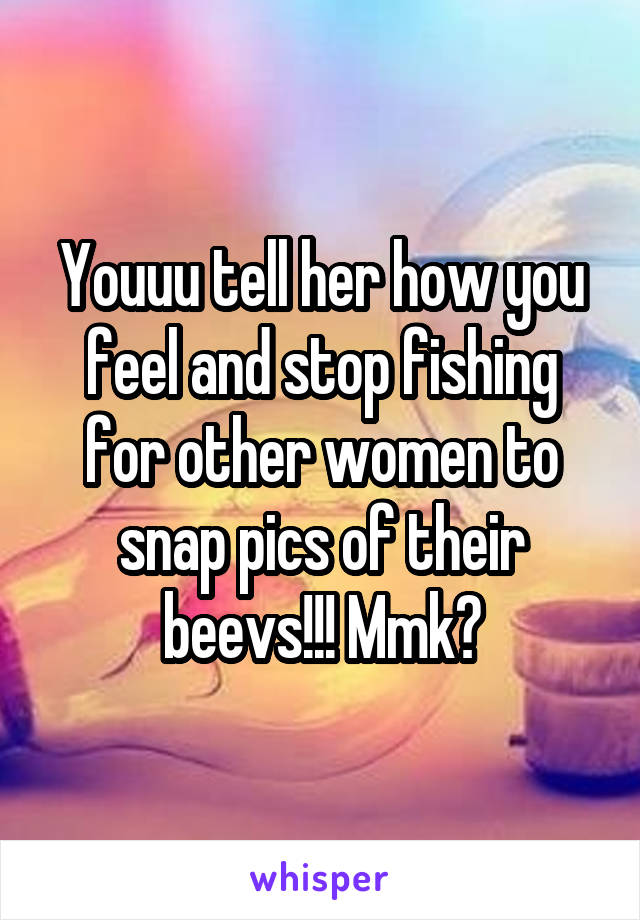 Youuu tell her how you feel and stop fishing for other women to snap pics of their beevs!!! Mmk?
