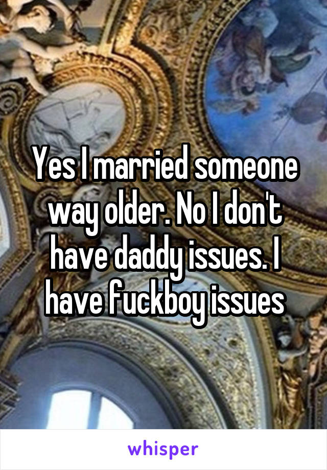 Yes I married someone way older. No I don't have daddy issues. I have fuckboy issues