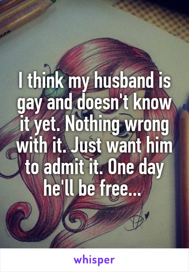 I think my husband is gay and doesn't know it yet. Nothing wrong with it. Just want him to admit it. One day he'll be free... 