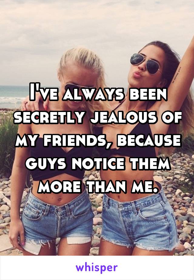 I've always been secretly jealous of my friends, because guys notice them more than me.