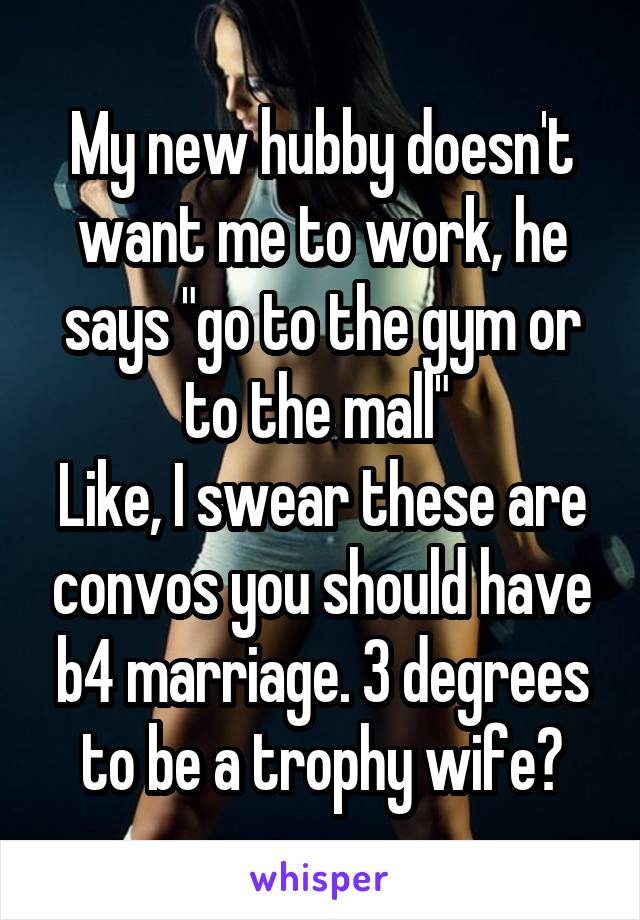 My new hubby doesn't want me to work, he says "go to the gym or to the mall" 
Like, I swear these are convos you should have b4 marriage. 3 degrees to be a trophy wife?