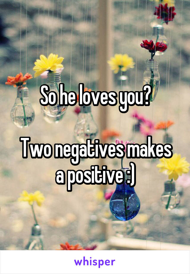 So he loves you?

Two negatives makes a positive :)