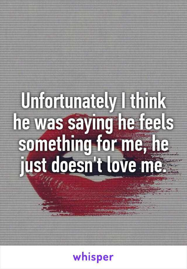 Unfortunately I think he was saying he feels something for me, he just doesn't love me.
