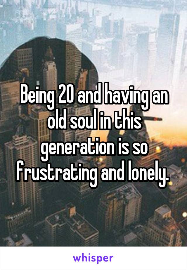 Being 20 and having an old soul in this generation is so frustrating and lonely. 