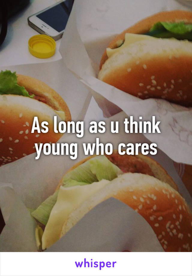 As long as u think young who cares