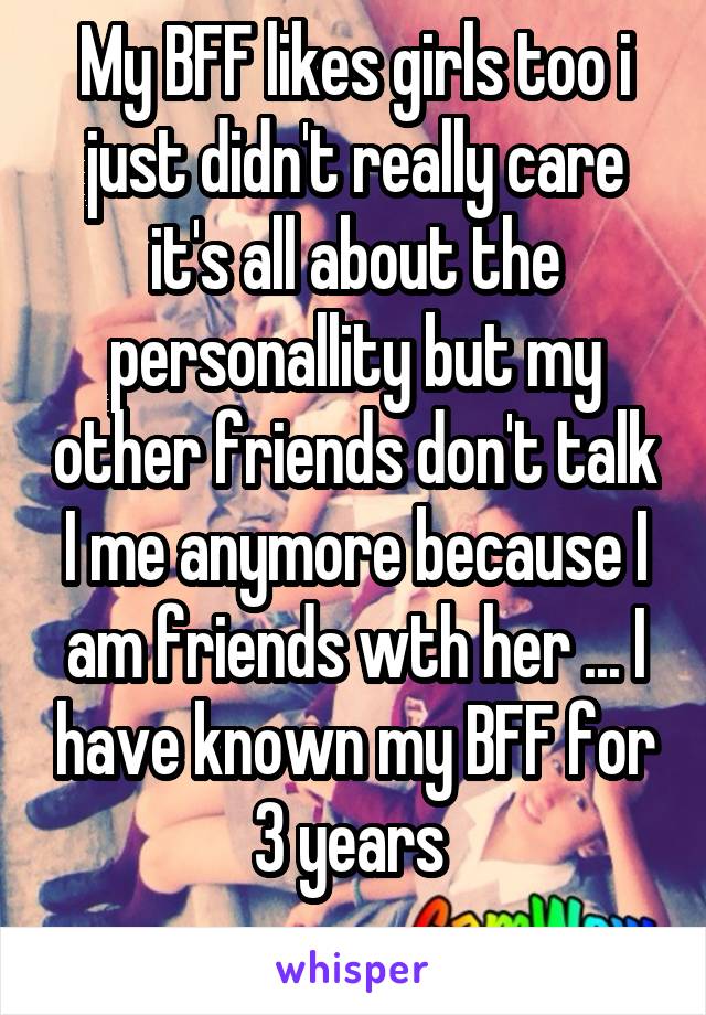 My BFF likes girls too i just didn't really care it's all about the personallity but my other friends don't talk I me anymore because I am friends wth her ... I have known my BFF for 3 years 
