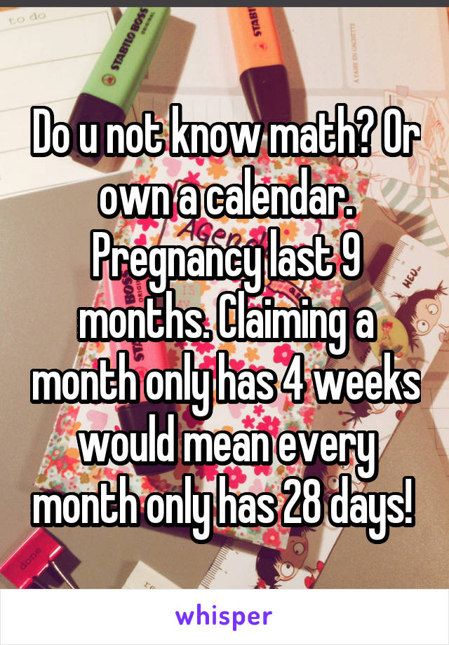 Do u not know math? Or own a calendar. Pregnancy last 9 months. Claiming a month only has 4 weeks would mean every month only has 28 days! 