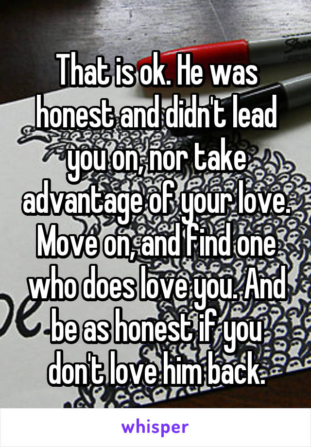 That is ok. He was honest and didn't lead you on, nor take advantage of your love. Move on, and find one who does love you. And be as honest if you don't love him back.