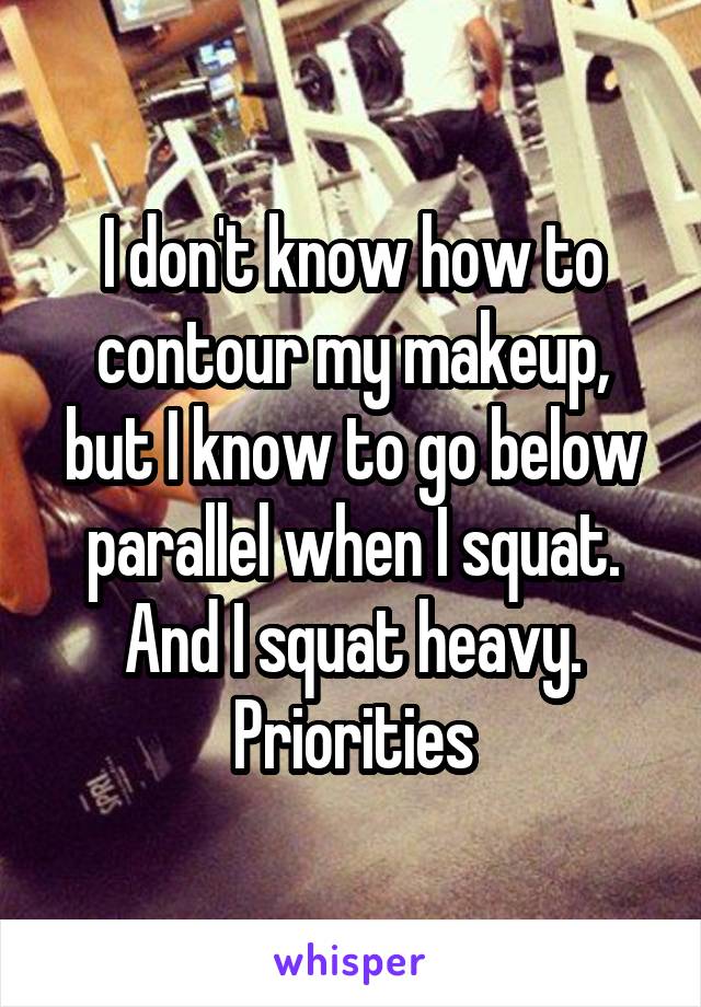 I don't know how to contour my makeup, but I know to go below parallel when I squat. And I squat heavy. Priorities