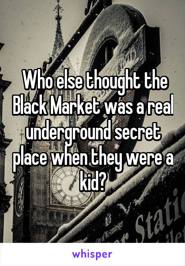  Who else thought the Black Market was a real underground secret place when they were a kid?