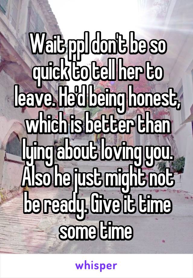 Wait ppl don't be so quick to tell her to leave. He'd being honest, which is better than lying about loving you. Also he just might not be ready. Give it time some time 