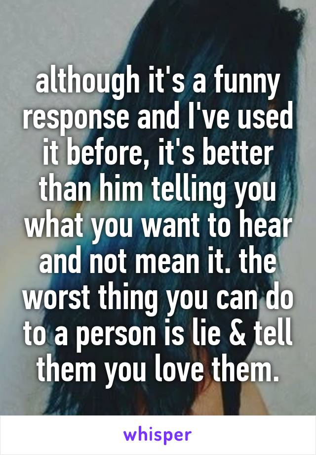 although it's a funny response and I've used it before, it's better than him telling you what you want to hear and not mean it. the worst thing you can do to a person is lie & tell them you love them.