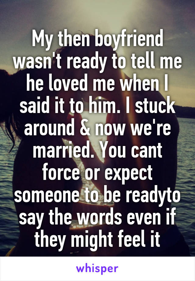 My then boyfriend wasn't ready to tell me he loved me when I said it to him. I stuck around & now we're married. You cant force or expect someone to be readyto say the words even if they might feel it