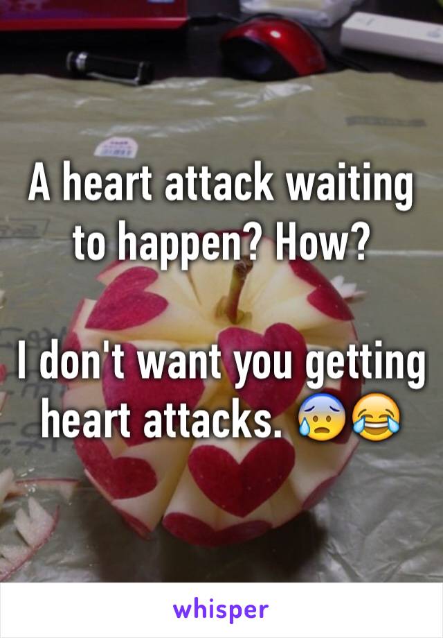 A heart attack waiting to happen? How? 

I don't want you getting heart attacks. 😰😂