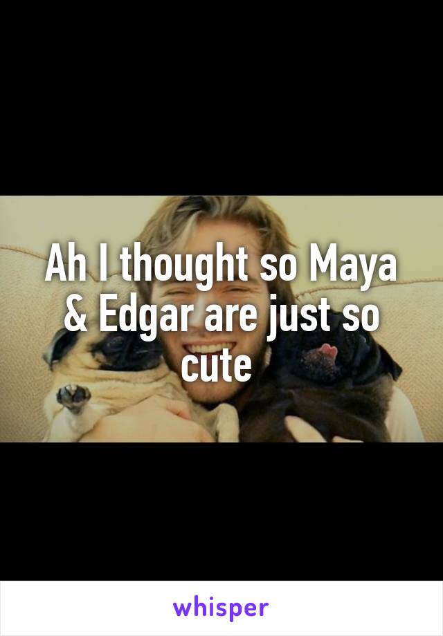 Ah I thought so Maya & Edgar are just so cute 