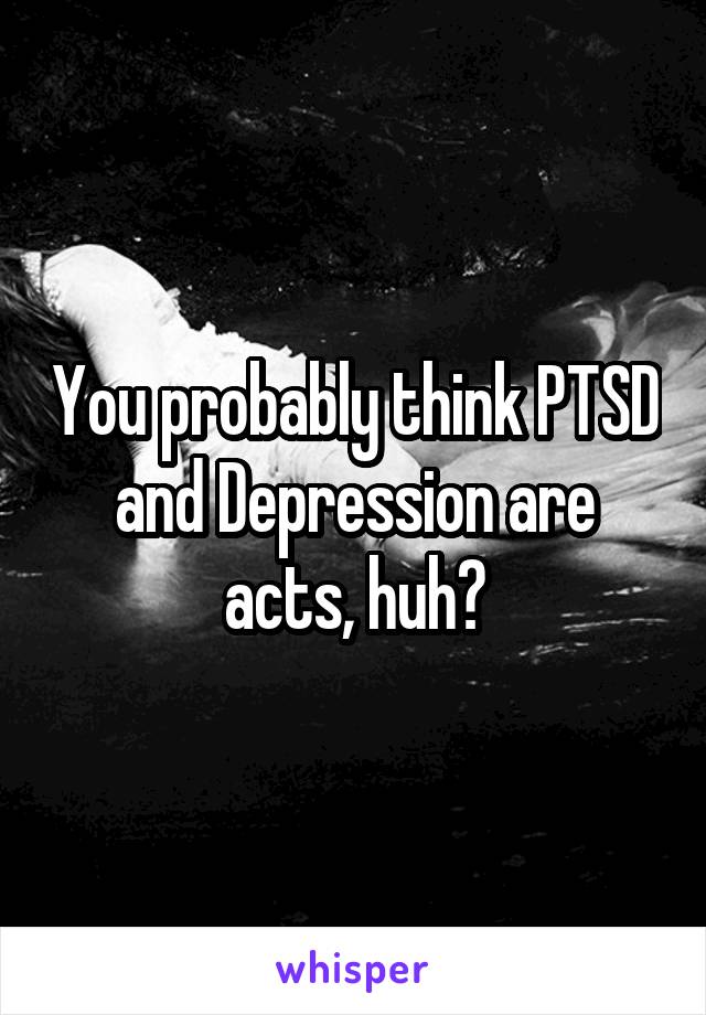 You probably think PTSD and Depression are acts, huh?