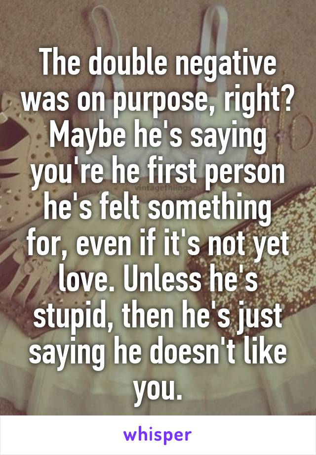 The double negative was on purpose, right? Maybe he's saying you're he first person he's felt something for, even if it's not yet love. Unless he's stupid, then he's just saying he doesn't like you.